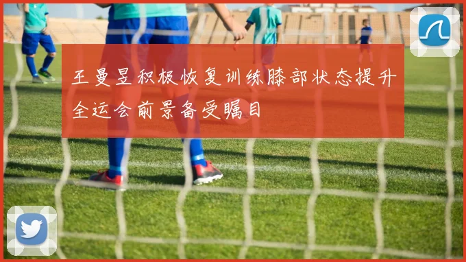 王曼昱积极恢复训练膝部状态提升全运会前景备受瞩目