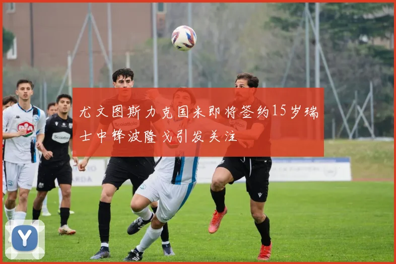 尤文图斯力克国米即将签约15岁瑞士中锋波隆戈引发关注