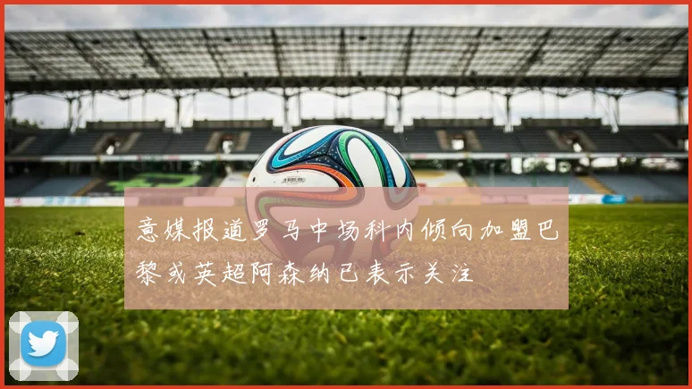 意媒报道罗马中场科内倾向加盟巴黎或英超阿森纳已表示关注
