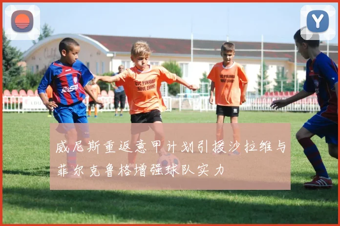 威尼斯重返意甲计划引援沙拉维与菲尔克鲁格增强球队实力