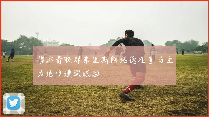 穆帅青睐邓弗里斯阿诺德在皇马主力地位遭遇威胁