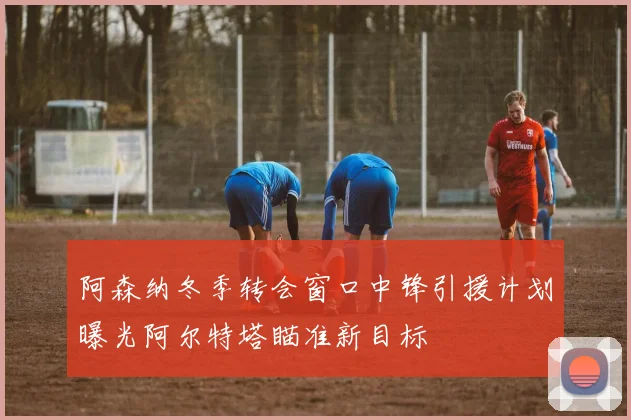 阿森纳冬季转会窗口中锋引援计划曝光阿尔特塔瞄准新目标