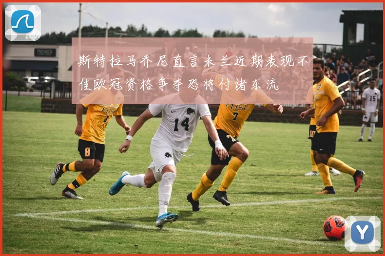 斯特拉马乔尼直言米兰近期表现不佳欧冠资格争夺恐将付诸东流