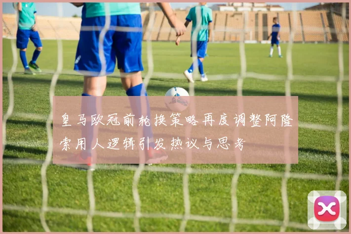 皇马欧冠前轮换策略再度调整阿隆索用人逻辑引发热议与思考