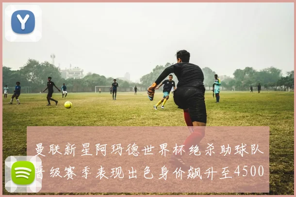 曼联新星阿玛德世界杯绝杀助球队晋级赛季表现出色身价飙升至4500万欧