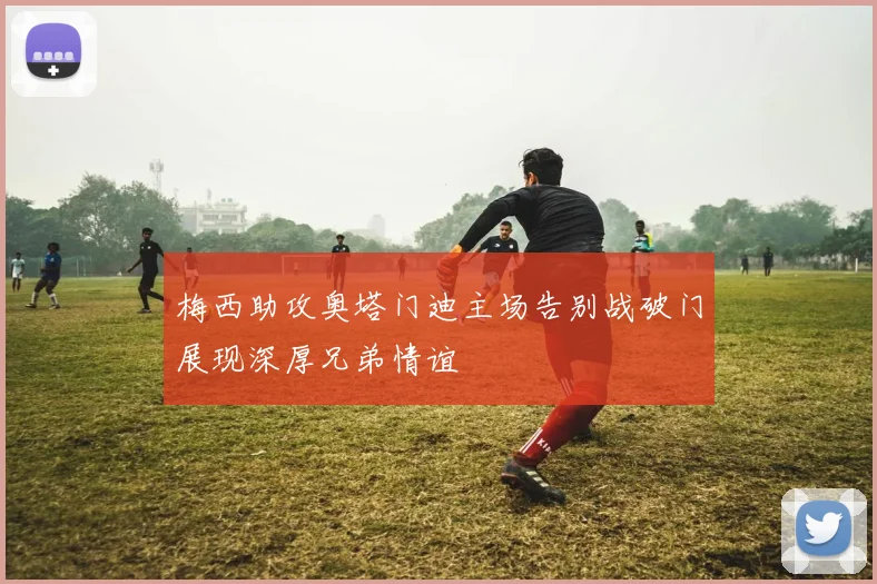 梅西助攻奥塔门迪主场告别战破门展现深厚兄弟情谊