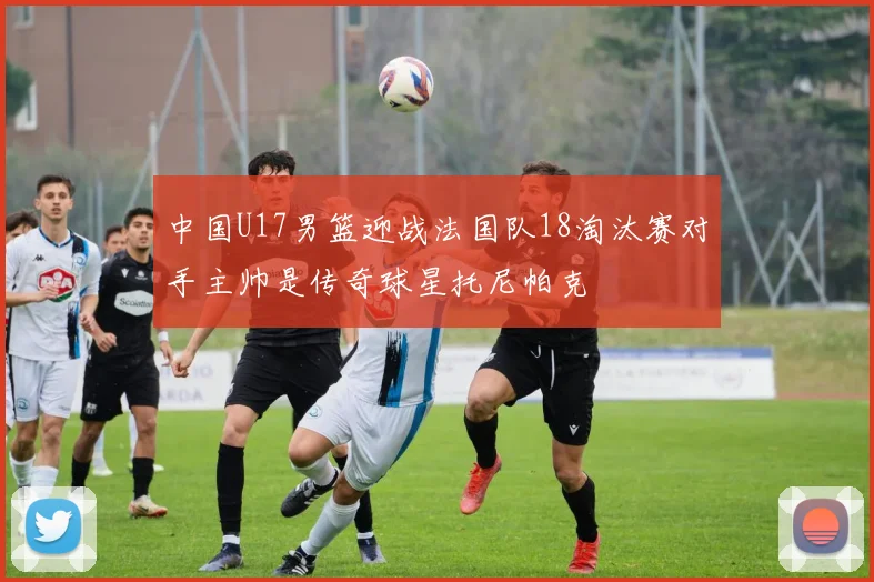 中国U17男篮迎战法国队18淘汰赛对手主帅是传奇球星托尼帕克