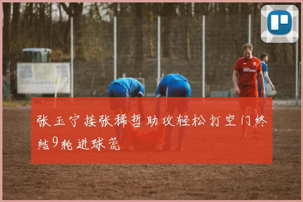 张玉宁接张稀哲助攻轻松打空门终结9轮进球荒