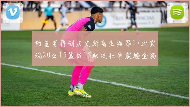 约基奇再创历史新高生涯第17次实现20分15篮板15助攻壮举震撼全场