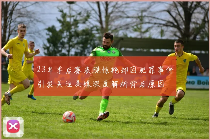 23年季后赛表现惊艳却因犯罪事件引发关注美媒深度解析背后原因