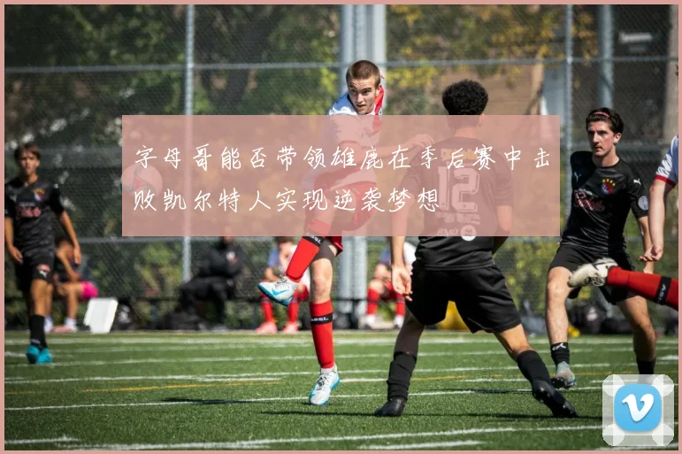 字母哥能否带领雄鹿在季后赛中击败凯尔特人实现逆袭梦想