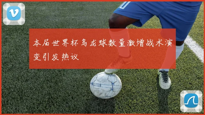 本届世界杯乌龙球数量激增战术演变引发热议