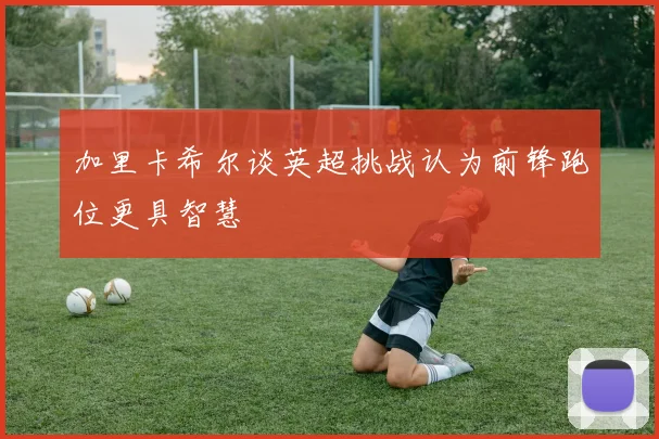 加里卡希尔谈英超挑战认为前锋跑位更具智慧