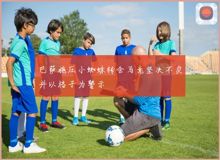 巴萨施压小蜘蛛转会马竞坚决不卖并以格子为警示