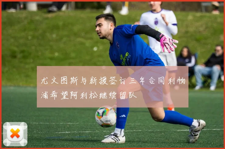 尤文图斯与新援签订三年合同利物浦希望阿利松继续留队