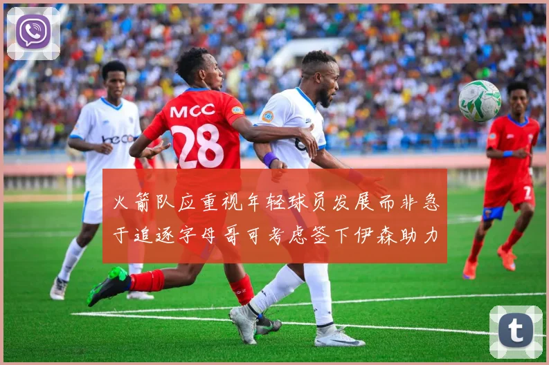 火箭队应重视年轻球员发展而非急于追逐字母哥可考虑签下伊森助力成长