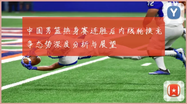 中国男篮热身赛连胜后内线轮换竞争态势深度分析与展望