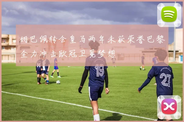 姆巴佩转会皇马两年未获荣誉巴黎全力冲击欧冠卫冕梦想