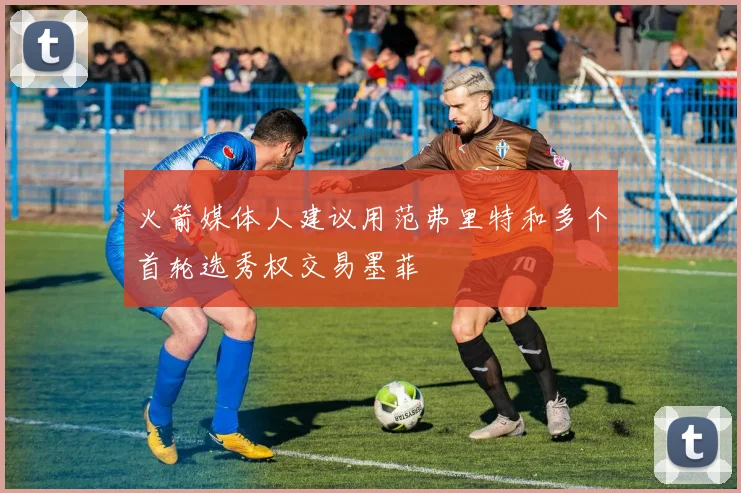 火箭媒体人建议用范弗里特和多个首轮选秀权交易墨菲