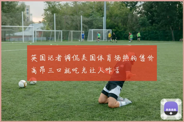 英国记者调侃美国体育场热狗售价高昂三口就吃光让人咋舌