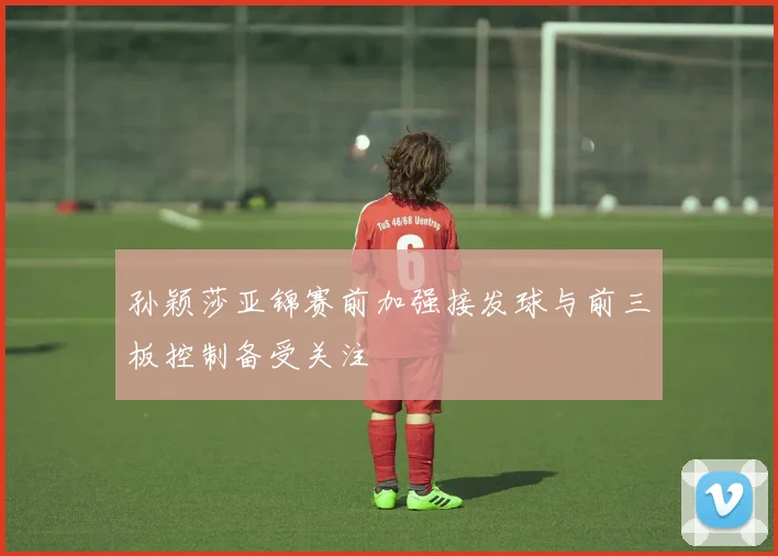 孙颖莎亚锦赛前加强接发球与前三板控制备受关注