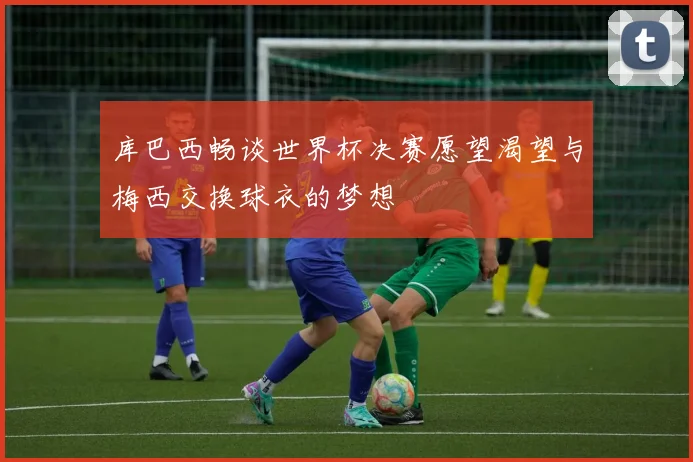 库巴西畅谈世界杯决赛愿望渴望与梅西交换球衣的梦想