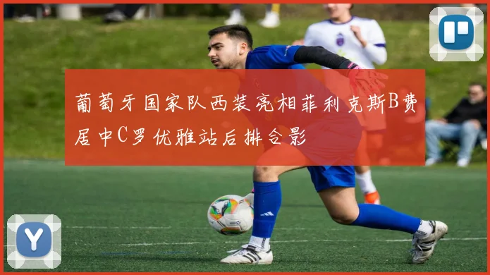 葡萄牙国家队西装亮相菲利克斯B费居中C罗优雅站后排合影