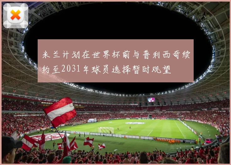 米兰计划在世界杯前与普利西奇续约至2031年球员选择暂时观望