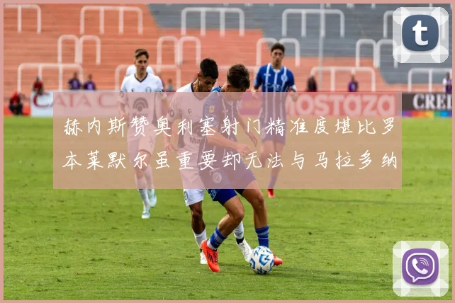 赫内斯赞奥利塞射门精准度堪比罗本莱默尔虽重要却无法与马拉多纳相提并论